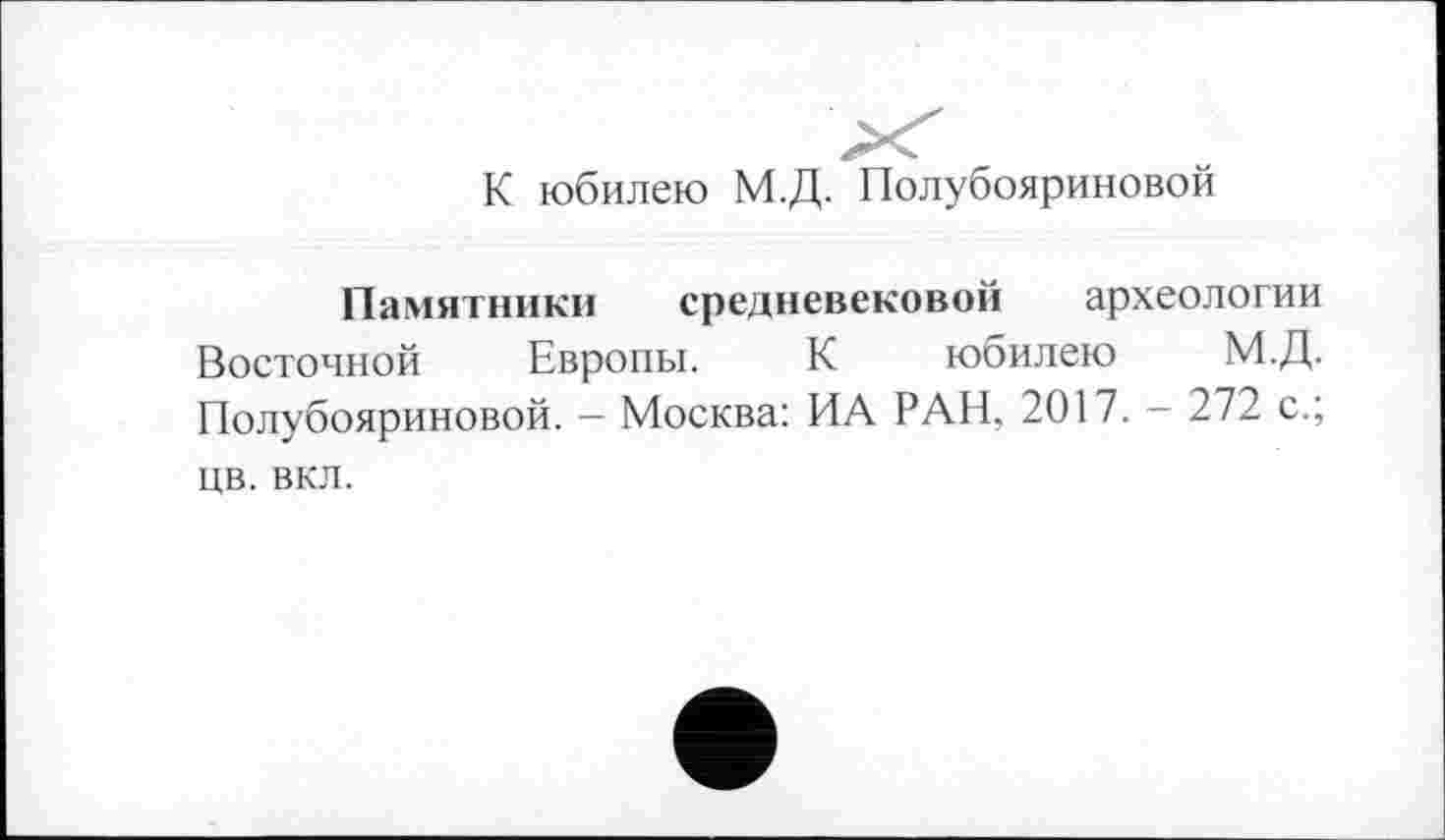 ﻿К юбилею М.Д. Полубояриновой
Памятники средневековой археологии Восточной Европы. К юбилею М.Д. Полубояриновой. - Москва: ИА РАН, 2017. - 272 с.; цв. вкл.